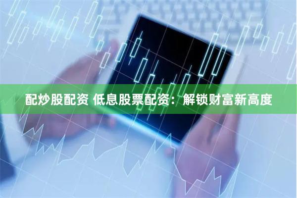 配炒股配资 低息股票配资：解锁财富新高度
