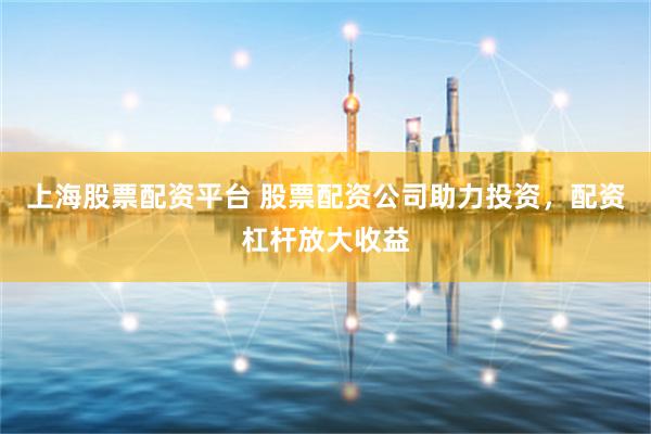 上海股票配资平台 股票配资公司助力投资，配资杠杆放大收益