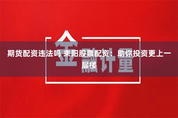 期货配资违法吗 耒阳股票配资：助你投资更上一层楼