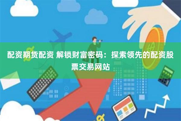 配资期货配资 解锁财富密码：探索领先的配资股票交易网站
