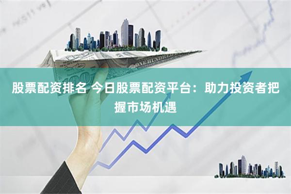 股票配资排名 今日股票配资平台：助力投资者把握市场机遇