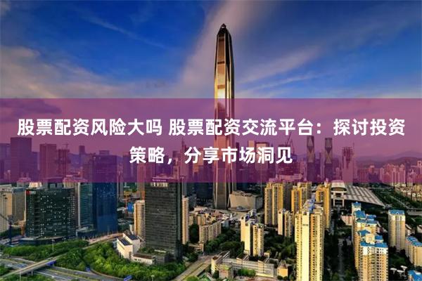股票配资风险大吗 股票配资交流平台：探讨投资策略，分享市场洞见