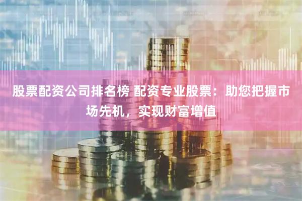 股票配资公司排名榜 配资专业股票：助您把握市场先机，实现财富增值