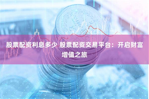 股票配资利息多少 股票配资交易平台：开启财富增值之旅