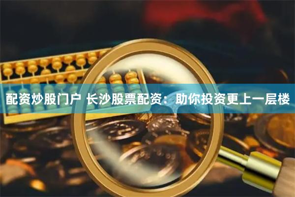 配资炒股门户 长沙股票配资：助你投资更上一层楼