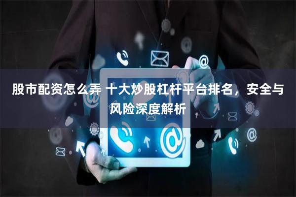 股市配资怎么弄 十大炒股杠杆平台排名，安全与风险深度解析