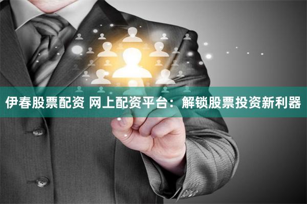 伊春股票配资 网上配资平台：解锁股票投资新利器